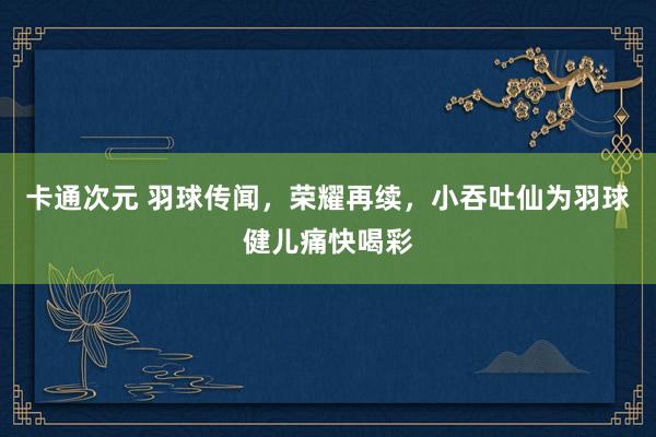 卡通次元 羽球传闻，荣耀再续，小吞吐仙为羽球健儿痛快喝彩