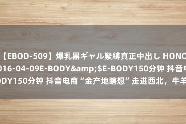 【EBOD-509】爆乳黒ギャル緊縛真正中出し HONOKA</a>2016-04-09E-BODY&$E-BODY150分钟 抖音电商“金产地瞎想”走进西北，牛羊肉香撩动舌尖