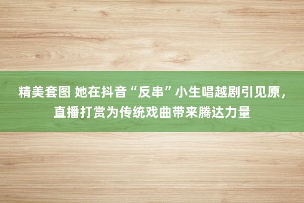 精美套图 她在抖音“反串”小生唱越剧引见原，直播打赏为传统戏曲带来腾达力量