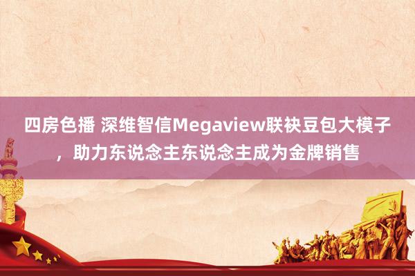 四房色播 深维智信Megaview联袂豆包大模子，助力东说念主东说念主成为金牌销售