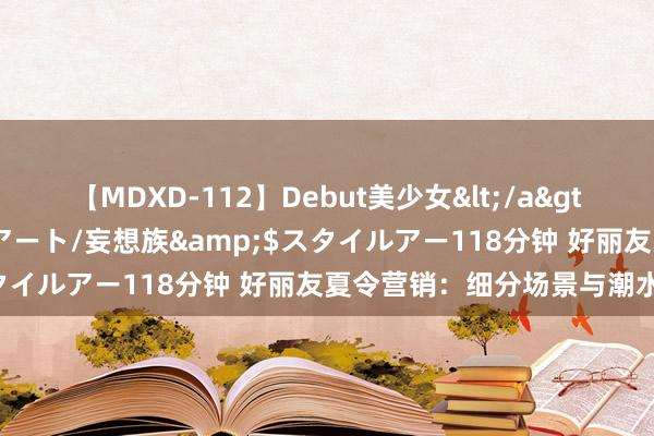 【MDXD-112】Debut美少女</a>2005-02-15スタイルアート/妄想族&$スタイルアー118分钟 好丽友夏令营销：细分场景与潮水共振