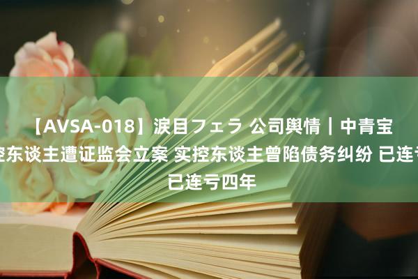 【AVSA-018】涙目フェラ 公司舆情｜中青宝及实控东谈主遭证监会立案 实控东谈主曾陷债务纠纷 已连亏四年