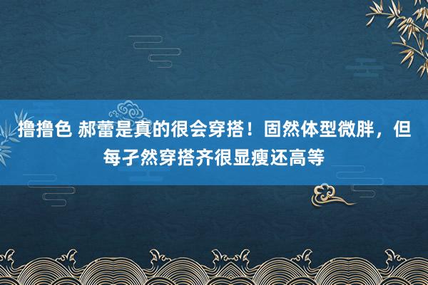 撸撸色 郝蕾是真的很会穿搭！固然体型微胖，但每孑然穿搭齐很显瘦还高等