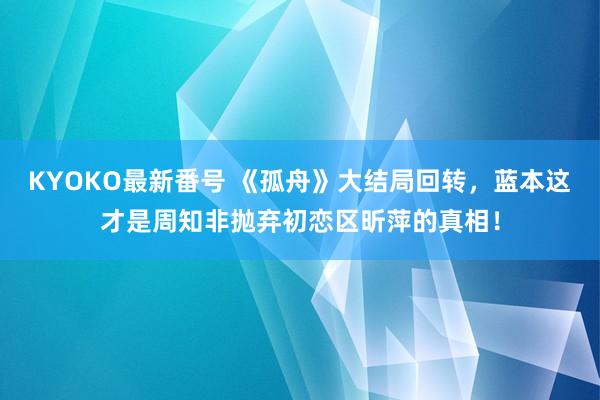 KYOKO最新番号 《孤舟》大结局回转，蓝本这才是周知非抛弃初恋区昕萍的真相！