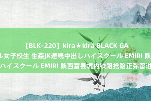 【BLK-220】kira★kira BLACK GAL 留年5年目のお姉黒ギャル女子校生 生姦JK連続中出しハイスクール EMIRI 陕西富县境内铁路抢险正弥留进行