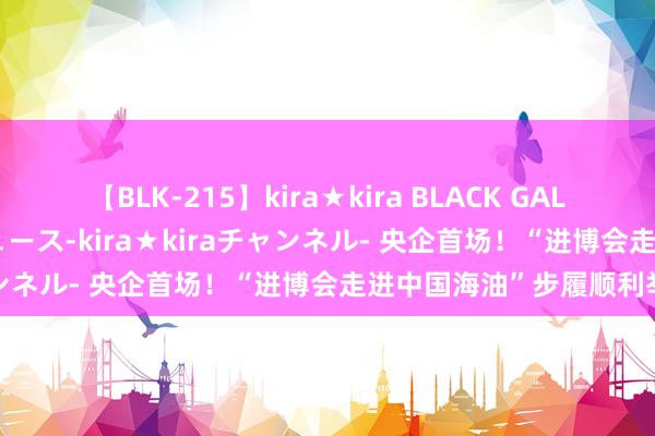 【BLK-215】kira★kira BLACK GAL 黒ギャル・EMIRIプロデュース-kira★kiraチャンネル- 央企首场！“进博会走进中国海油”步履顺利举办