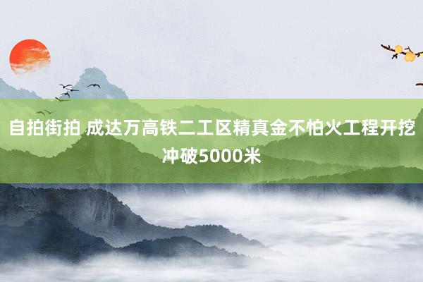 自拍街拍 成达万高铁二工区精真金不怕火工程开挖冲破5000米