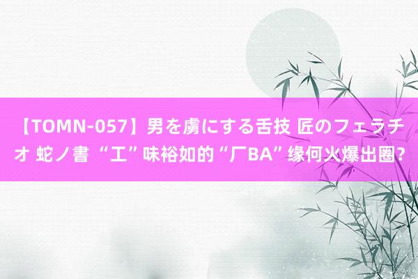 【TOMN-057】男を虜にする舌技 匠のフェラチオ 蛇ノ書 “工”味裕如的“厂BA”缘何火爆出圈？