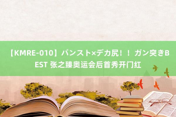 【KMRE-010】パンスト×デカ尻！！ガン突きBEST 张之臻奥运会后首秀开门红