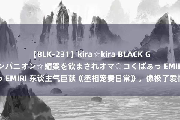 【BLK-231】kira☆kira BLACK GAL 黒ギャル中出し温泉コンパニオン☆媚薬を飲まされオマ○コくぱぁっ EMIRI 东谈主气巨献《丞相宠妻日常》，像极了爱情最好意思的形式