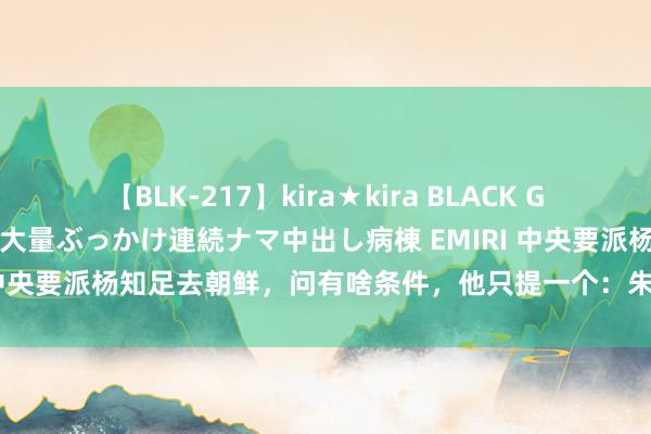 【BLK-217】kira★kira BLACK GAL黒ギャルご奉仕ナース 大量ぶっかけ連続ナマ中出し病棟 EMIRI 中央要派杨知足去朝鲜，问有啥条件，他只提一个：朱德来山东望望