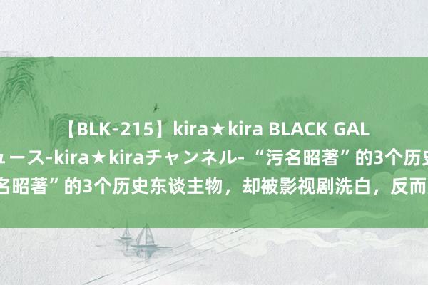 【BLK-215】kira★kira BLACK GAL 黒ギャル・EMIRIプロデュース-kira★kiraチャンネル- “污名昭著”的3个历史东谈主物，却被影视剧洗白，反而成为大好东谈主