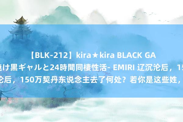 【BLK-212】kira★kira BLACK GAL レンタル痴女GAL-日焼け黒ギャルと24時間同棲性活- EMIRI 辽沉沦后，150万契丹东说念主去了何处？若你是这些姓，可能是契丹后裔