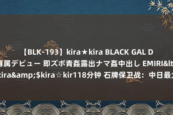 【BLK-193】kira★kira BLACK GAL DEBUT 日焼け黒ギャル専属デビュー 即ズボ青姦露出ナマ姦中出し EMIRI</a>2014-11-19kira☆kira&$kira☆kir118分钟 石牌保卫战：中日最大限制白刃战，肉搏3个小时听不见一声枪响