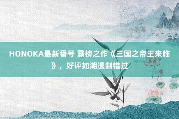 HONOKA最新番号 霸榜之作《三国之帝王来临》，好评如潮遏制错过