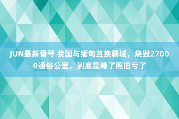 JUN最新番号 我国与缅甸互换疆域，烧毁27000通俗公里，到底是赚了照旧亏了