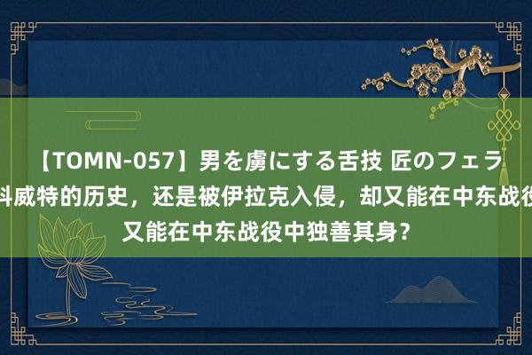 【TOMN-057】男を虜にする舌技 匠のフェラチオ 蛇ノ書 科威特的历史，还是被伊拉克入侵，却又能在中东战役中独善其身？