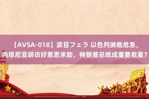 【AVSA-018】涙目フェラ 以色列濒临危急，内塔尼亚胡访好意思求助，特朗普总统成重要救星？