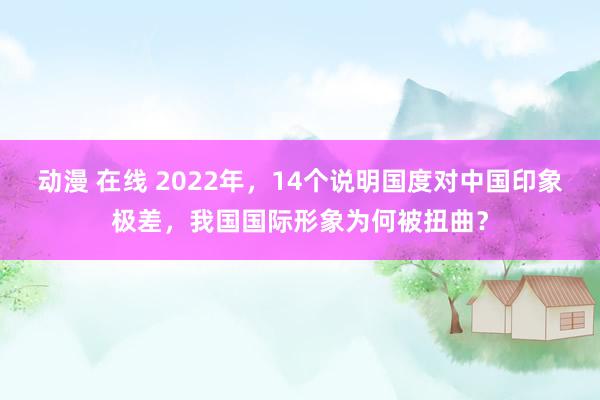 动漫 在线 2022年，14个说明国度对中国印象极差，我国国际形象为何被扭曲？