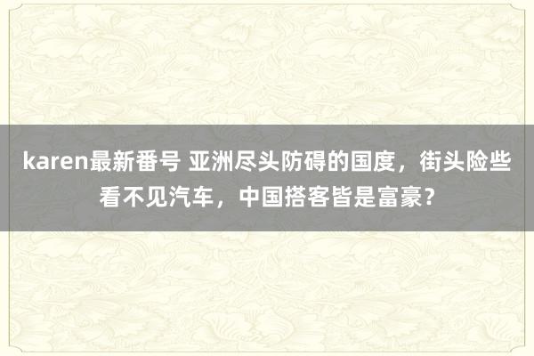 karen最新番号 亚洲尽头防碍的国度，街头险些看不见汽车，中国搭客皆是富豪？