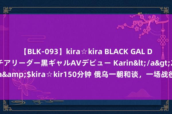 【BLK-093】kira☆kira BLACK GAL DEBUT 元・有名球団チアリーダー黒ギャルAVデビュー Karin</a>2013-04-19kira☆kira&$kira☆kir150分钟 俄乌一朝和谈，一场战役，让乌克兰付出的代价是尤为惨痛的！