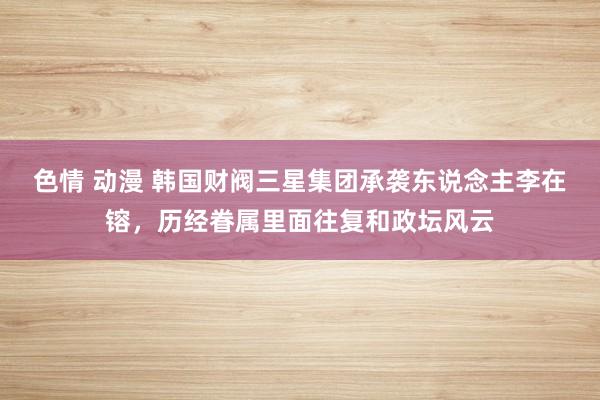 色情 动漫 韩国财阀三星集团承袭东说念主李在镕，历经眷属里面往复和政坛风云