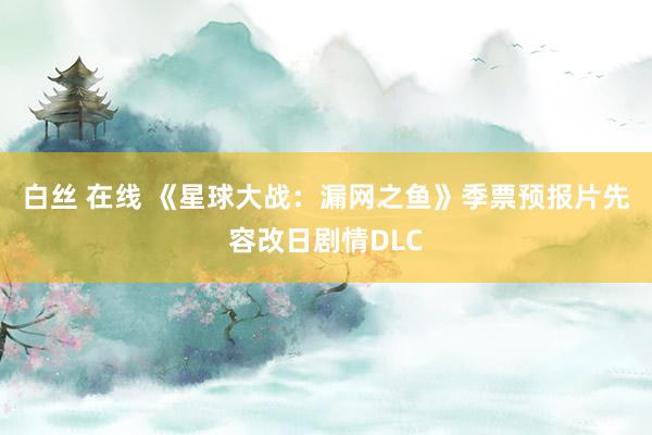 白丝 在线 《星球大战：漏网之鱼》季票预报片先容改日剧情DLC