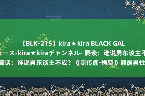 【BLK-215】kira★kira BLACK GAL 黒ギャル・EMIRIプロデュース-kira★kiraチャンネル- 腾谈：谁说男东谈主不成？《黑传闻·悟空》颠覆男性无聊重剖析