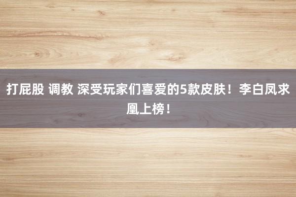 打屁股 调教 深受玩家们喜爱的5款皮肤！李白凤求凰上榜！