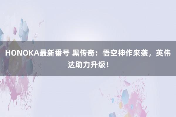 HONOKA最新番号 黑传奇：悟空神作来袭，英伟达助力升级！