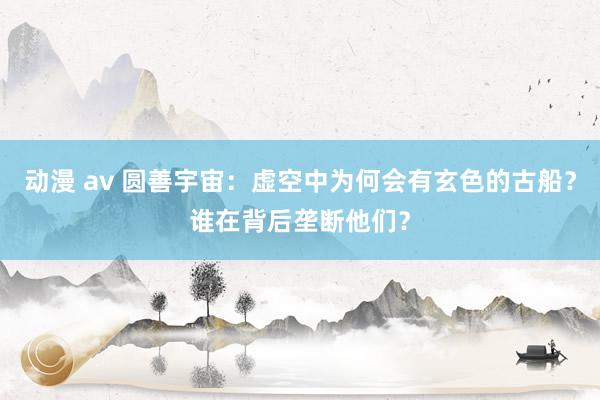 动漫 av 圆善宇宙：虚空中为何会有玄色的古船？谁在背后垄断他们？