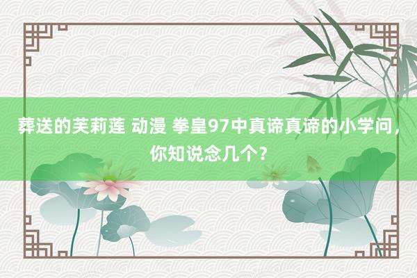 葬送的芙莉莲 动漫 拳皇97中真谛真谛的小学问，你知说念几个？