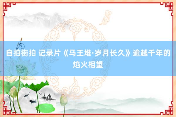 自拍街拍 记录片《马王堆·岁月长久》逾越千年的焰火相望