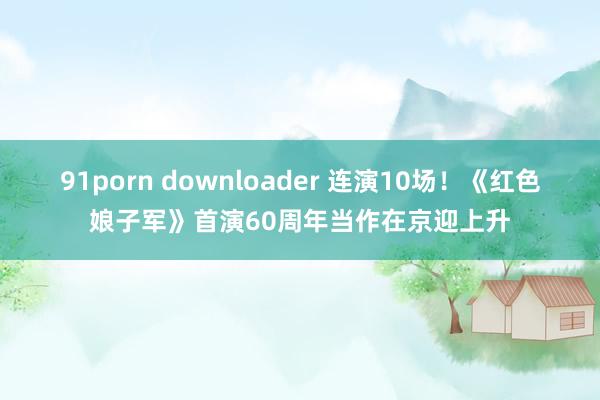 91porn downloader 连演10场！《红色娘子军》首演60周年当作在京迎上升