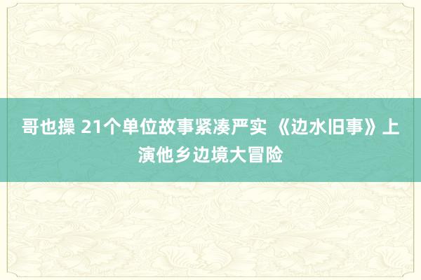 哥也操 21个单位故事紧凑严实 《边水旧事》上演他乡边境大冒险