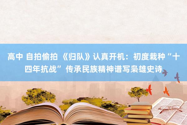 高中 自拍偷拍 《归队》认真开机：初度栽种“十四年抗战” 传承民族精神谱写枭雄史诗