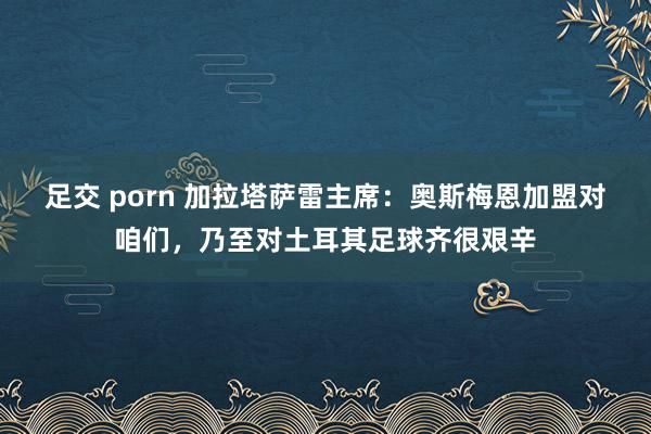 足交 porn 加拉塔萨雷主席：奥斯梅恩加盟对咱们，乃至对土耳其足球齐很艰辛