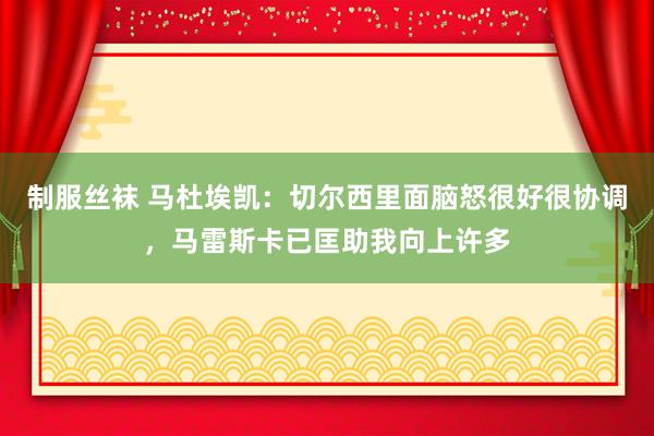 制服丝袜 马杜埃凯：切尔西里面脑怒很好很协调，马雷斯卡已匡助我向上许多