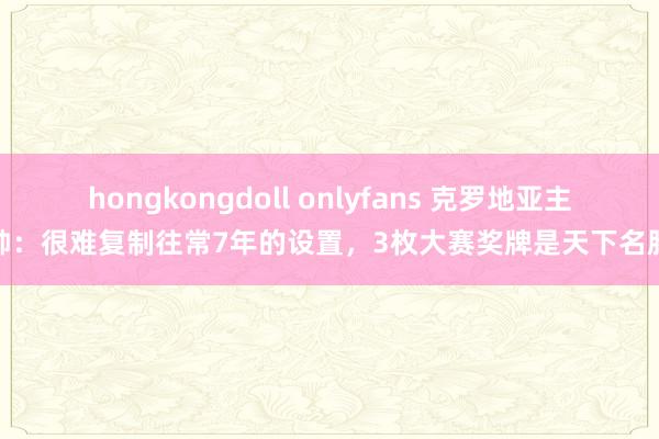 hongkongdoll onlyfans 克罗地亚主帅：很难复制往常7年的设置，3枚大赛奖牌是天下名胜