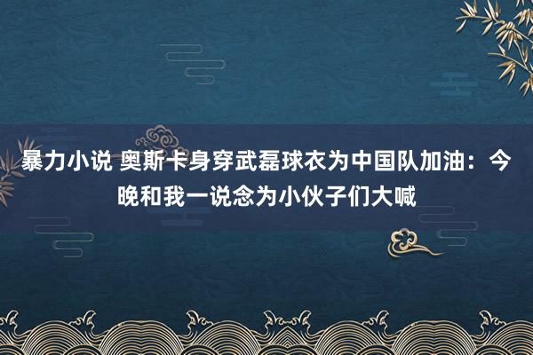 暴力小说 奥斯卡身穿武磊球衣为中国队加油：今晚和我一说念为小伙子们大喊