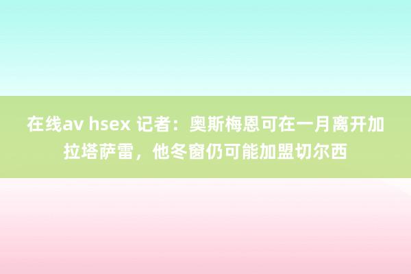 在线av hsex 记者：奥斯梅恩可在一月离开加拉塔萨雷，他冬窗仍可能加盟切尔西