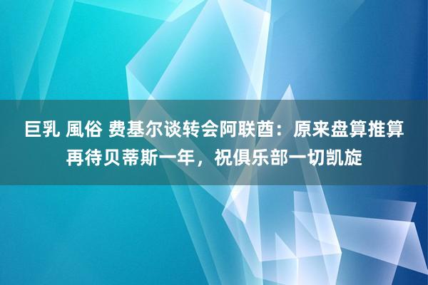 巨乳 風俗 费基尔谈转会阿联酋：原来盘算推算再待贝蒂斯一年，祝俱乐部一切凯旋