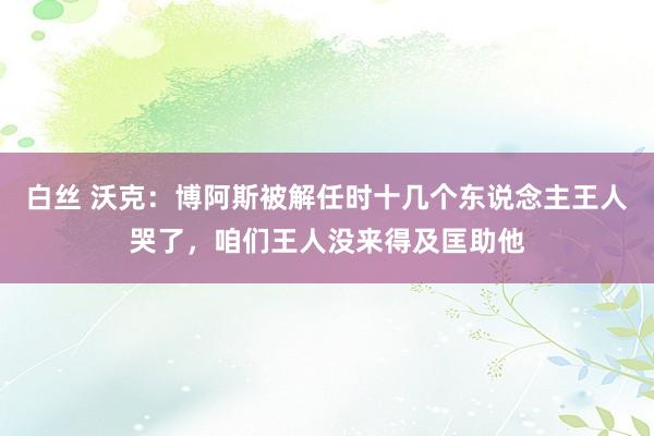 白丝 沃克：博阿斯被解任时十几个东说念主王人哭了，咱们王人没来得及匡助他