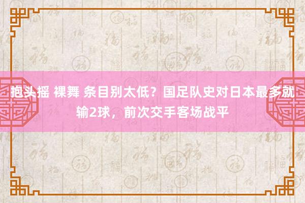 抱头摇 裸舞 条目别太低？国足队史对日本最多就输2球，前次交手客场战平