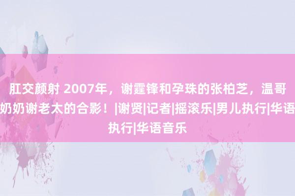 肛交颜射 2007年，谢霆锋和孕珠的张柏芝，温哥华与奶奶谢老太的合影！|谢贤|记者|摇滚乐|男儿执行|华语音乐