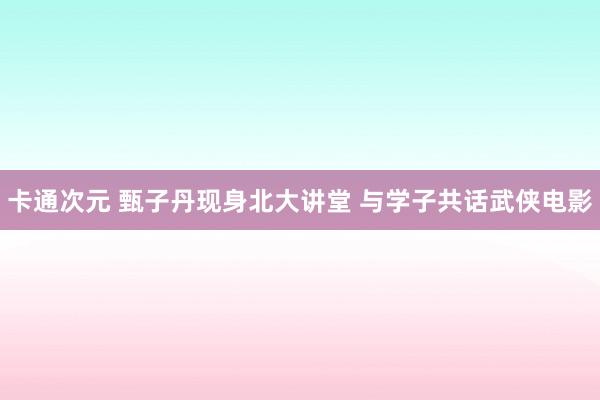 卡通次元 甄子丹现身北大讲堂 与学子共话武侠电影