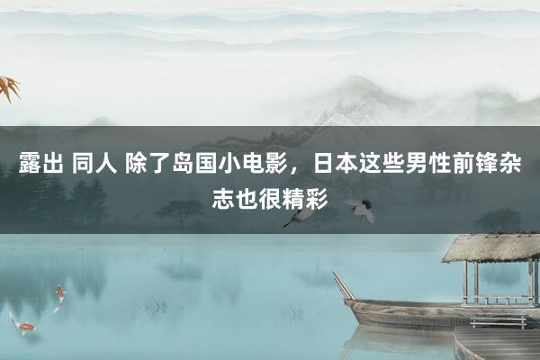 露出 同人 除了岛国小电影，日本这些男性前锋杂志也很精彩