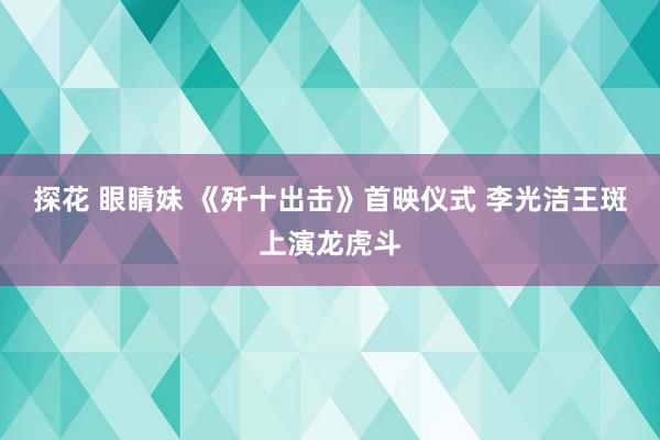 探花 眼睛妹 《歼十出击》首映仪式 李光洁王斑上演龙虎斗