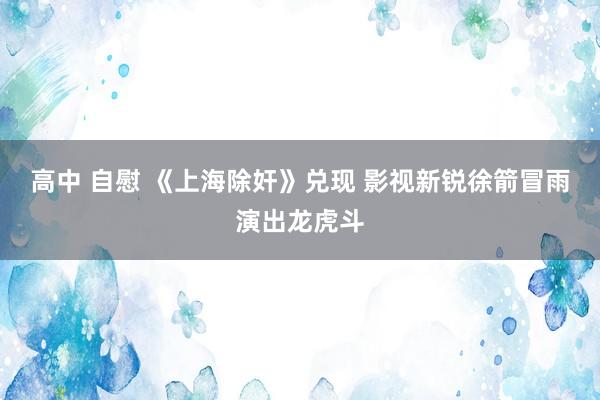 高中 自慰 《上海除奸》兑现 影视新锐徐箭冒雨演出龙虎斗