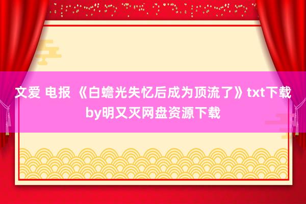 文爱 电报 《白蟾光失忆后成为顶流了》txt下载by明又灭网盘资源下载